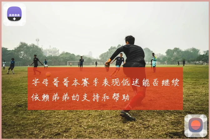 字母哥哥本赛季表现低迷能否继续依赖弟弟的支持和帮助