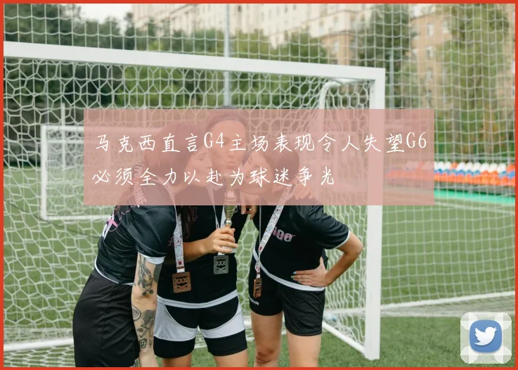 马克西直言G4主场表现令人失望G6必须全力以赴为球迷争光