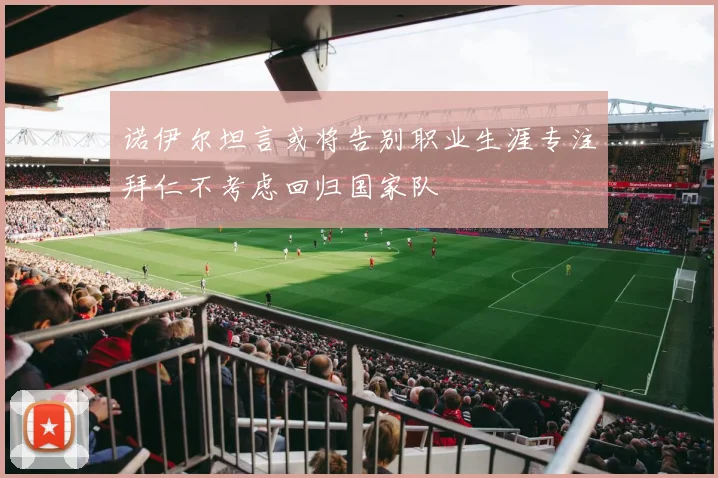 诺伊尔坦言或将告别职业生涯专注拜仁不考虑回归国家队