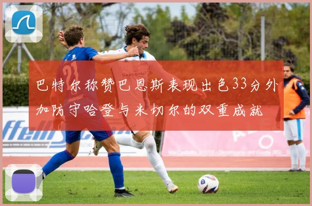 巴特尔称赞巴恩斯表现出色33分外加防守哈登与米切尔的双重成就