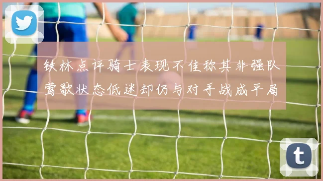 铁林点评骑士表现不佳称其非强队莺歌状态低迷却仍与对手战成平局