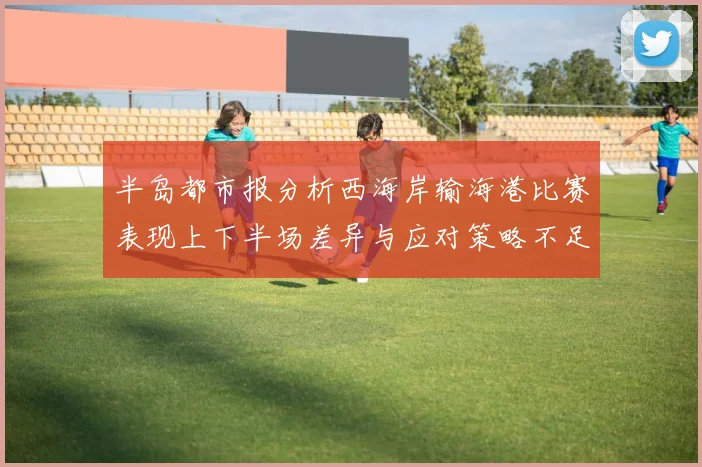 半岛都市报分析西海岸输海港比赛表现上下半场差异与应对策略不足