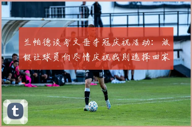 兰帕德谈考文垂夺冠庆祝活动：放假让球员们尽情庆祝我则选择回家休息