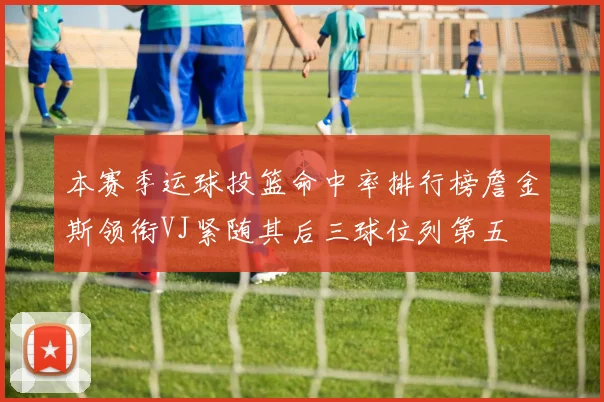 本赛季运球投篮命中率排行榜詹金斯领衔VJ紧随其后三球位列第五