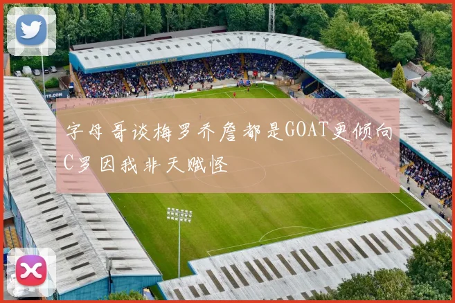 字母哥谈梅罗乔詹都是GOAT更倾向C罗因我非天赋怪