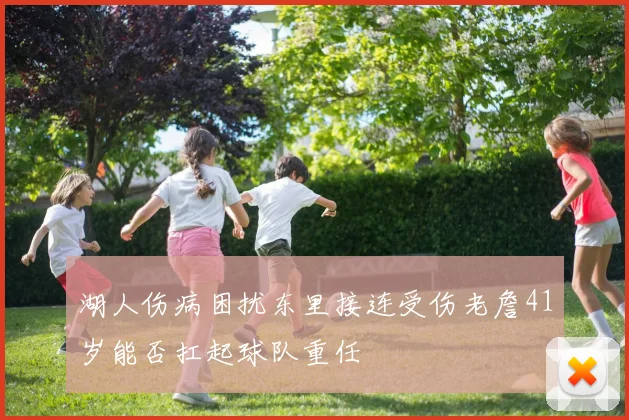 湖人伤病困扰东里接连受伤老詹41岁能否扛起球队重任