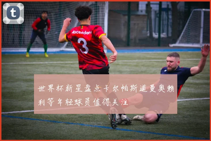 世界杯新星盘点卡尔帕斯道曼奥赖利等年轻球员值得关注