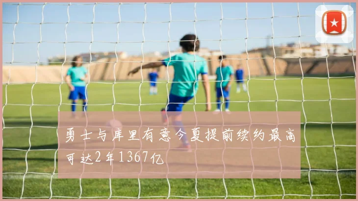 勇士与库里有意今夏提前续约最高可达2年1367亿